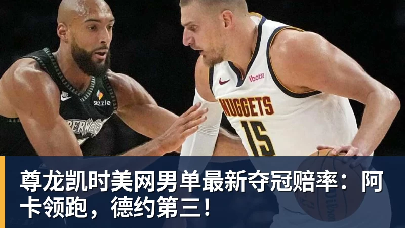 尊龙凯时美网男单最新夺冠赔率：阿卡领跑，德约第三！