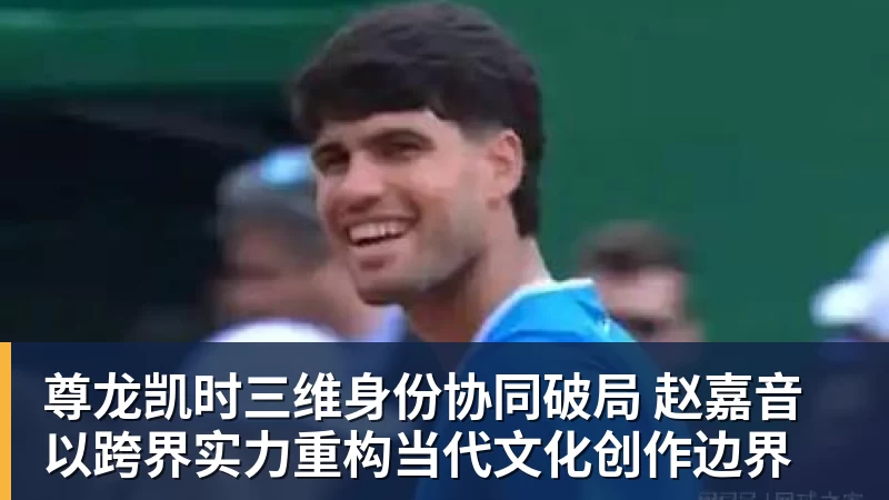 尊龙凯时三维身份协同破局 赵嘉音以跨界实力重构当代文化创作边界